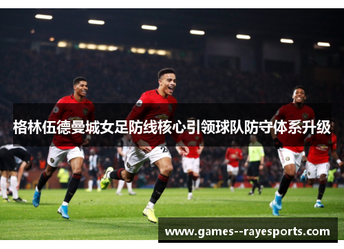 格林伍德曼城女足防线核心引领球队防守体系升级
