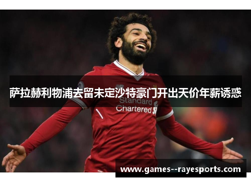 萨拉赫利物浦去留未定沙特豪门开出天价年薪诱惑